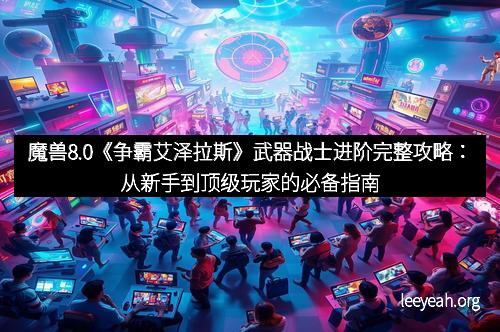 魔兽8.0《争霸艾泽拉斯》武器战士进阶完整攻略：从新手到顶级玩家的必备指南