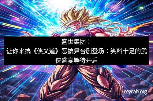 盛世集团：让你来搞《侠义道》恶搞舞台剧登场：笑料十足的武侠盛宴等待开启